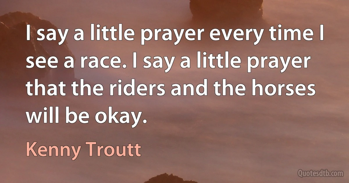 I say a little prayer every time I see a race. I say a little prayer that the riders and the horses will be okay. (Kenny Troutt)