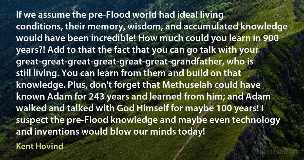 If we assume the pre-Flood world had ideal living conditions, their memory, wisdom, and accumulated knowledge would have been incredible! How much could you learn in 900 years?! Add to that the fact that you can go talk with your great-great-great-great-great-great-grandfather, who is still living. You can learn from them and build on that knowledge. Plus, don't forget that Methuselah could have known Adam for 243 years and learned from him; and Adam walked and talked with God Himself for maybe 100 years! I suspect the pre-Flood knowledge and maybe even technology and inventions would blow our minds today! (Kent Hovind)