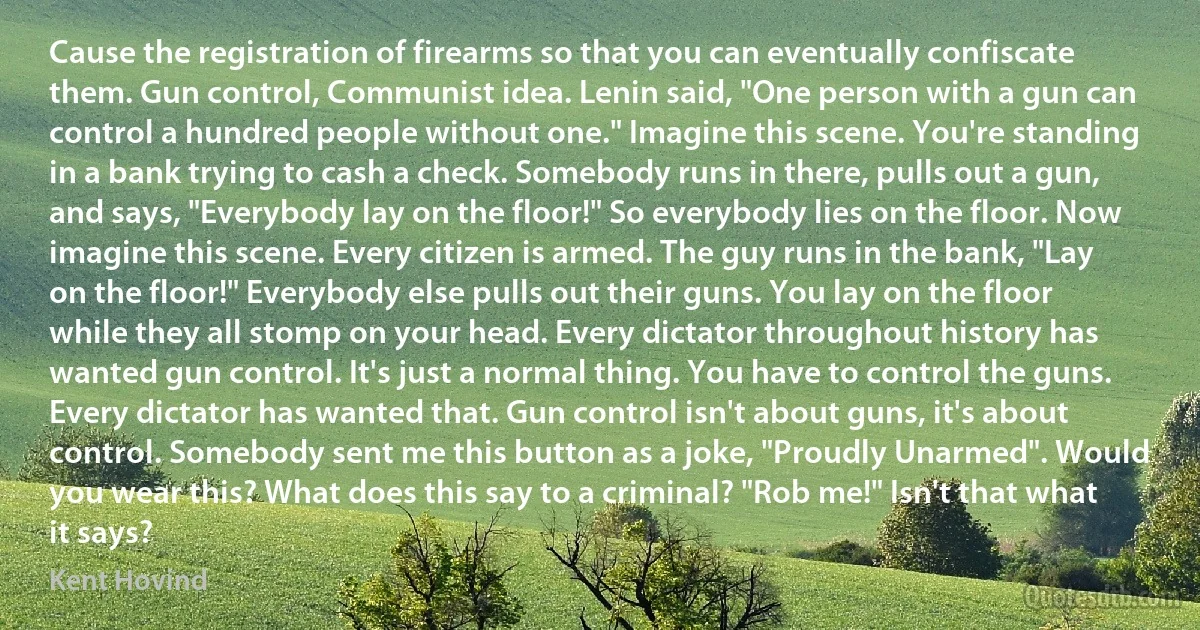 Cause the registration of firearms so that you can eventually confiscate them. Gun control, Communist idea. Lenin said, "One person with a gun can control a hundred people without one." Imagine this scene. You're standing in a bank trying to cash a check. Somebody runs in there, pulls out a gun, and says, "Everybody lay on the floor!" So everybody lies on the floor. Now imagine this scene. Every citizen is armed. The guy runs in the bank, "Lay on the floor!" Everybody else pulls out their guns. You lay on the floor while they all stomp on your head. Every dictator throughout history has wanted gun control. It's just a normal thing. You have to control the guns. Every dictator has wanted that. Gun control isn't about guns, it's about control. Somebody sent me this button as a joke, "Proudly Unarmed". Would you wear this? What does this say to a criminal? "Rob me!" Isn't that what it says? (Kent Hovind)