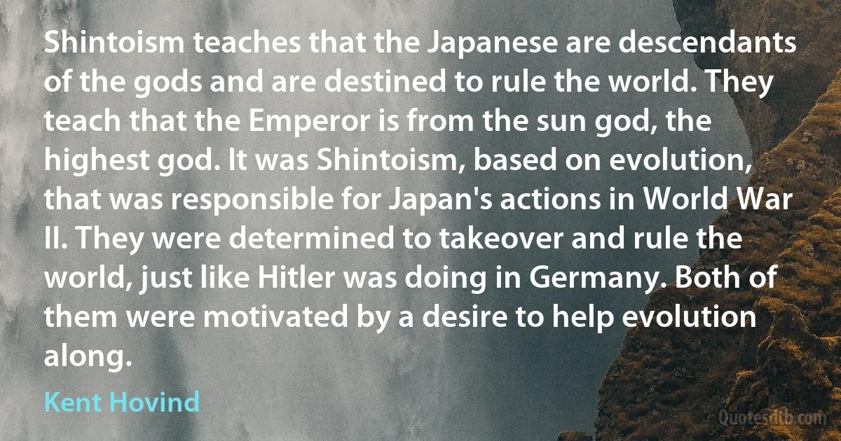 Shintoism teaches that the Japanese are descendants of the gods and are destined to rule the world. They teach that the Emperor is from the sun god, the highest god. It was Shintoism, based on evolution, that was responsible for Japan's actions in World War II. They were determined to takeover and rule the world, just like Hitler was doing in Germany. Both of them were motivated by a desire to help evolution along. (Kent Hovind)