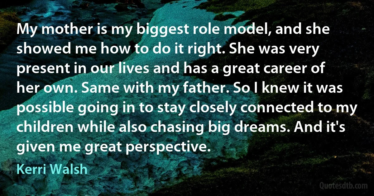 My mother is my biggest role model, and she showed me how to do it right. She was very present in our lives and has a great career of her own. Same with my father. So I knew it was possible going in to stay closely connected to my children while also chasing big dreams. And it's given me great perspective. (Kerri Walsh)