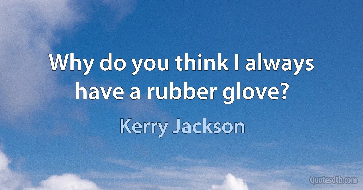 Why do you think I always have a rubber glove? (Kerry Jackson)