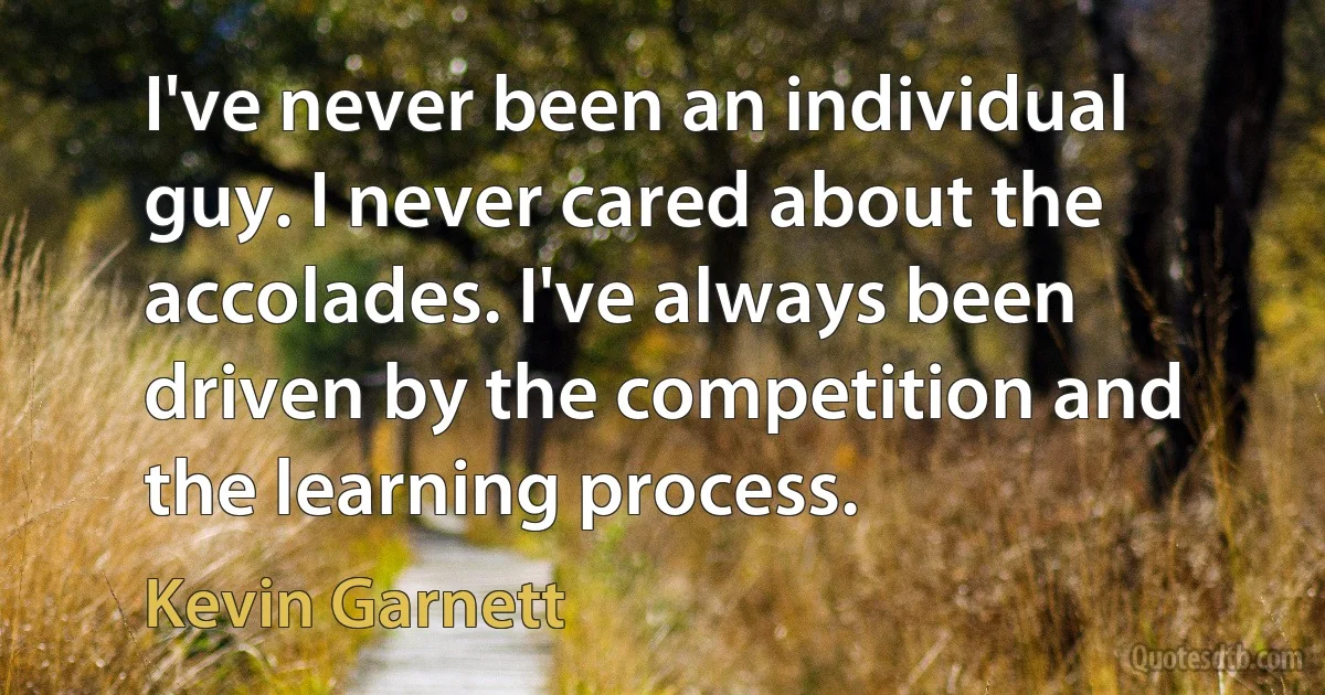 I've never been an individual guy. I never cared about the accolades. I've always been driven by the competition and the learning process. (Kevin Garnett)