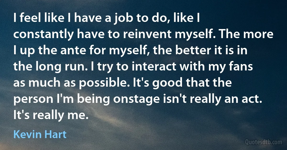 I feel like I have a job to do, like I constantly have to reinvent myself. The more I up the ante for myself, the better it is in the long run. I try to interact with my fans as much as possible. It's good that the person I'm being onstage isn't really an act. It's really me. (Kevin Hart)