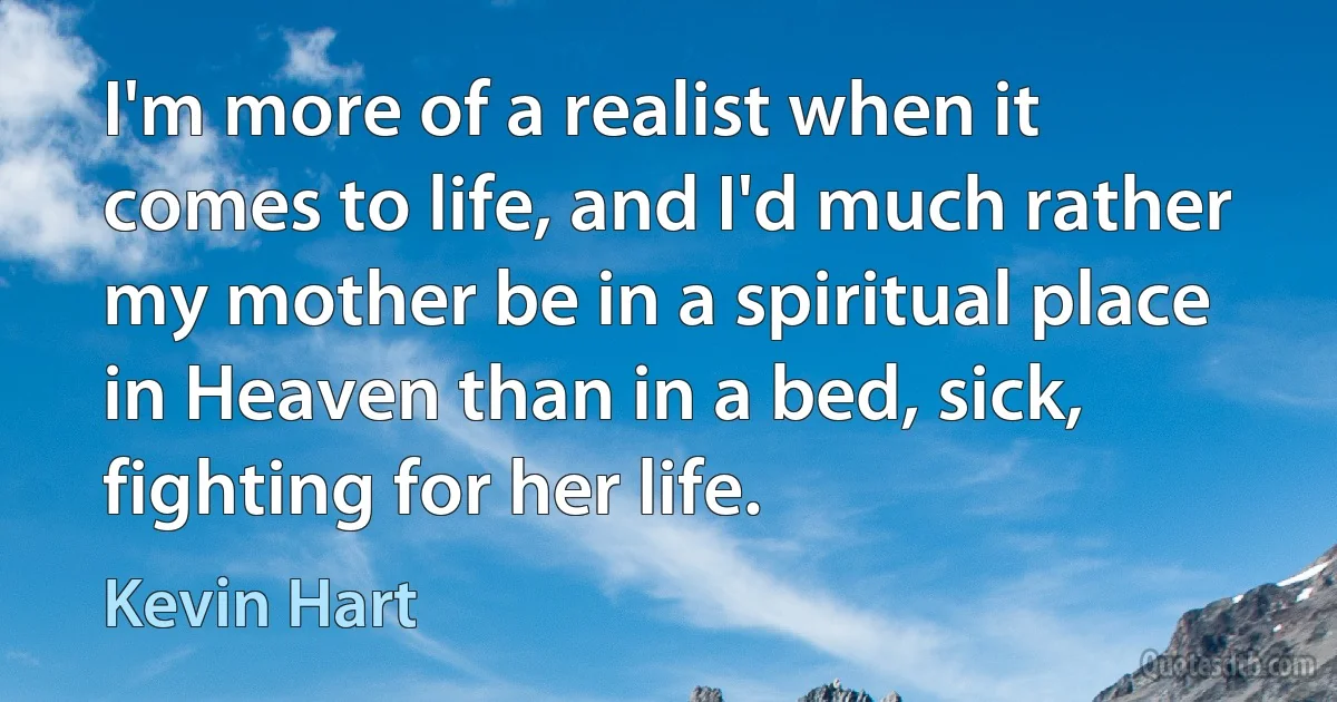 I'm more of a realist when it comes to life, and I'd much rather my mother be in a spiritual place in Heaven than in a bed, sick, fighting for her life. (Kevin Hart)