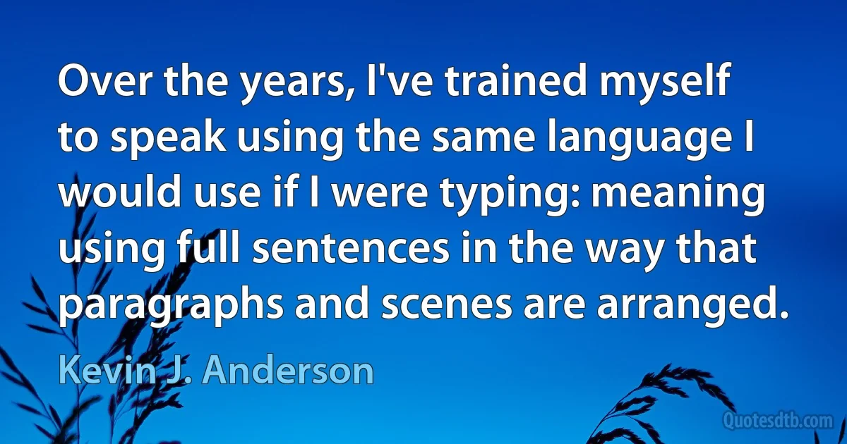 Over the years, I've trained myself to speak using the same language I would use if I were typing: meaning using full sentences in the way that paragraphs and scenes are arranged. (Kevin J. Anderson)