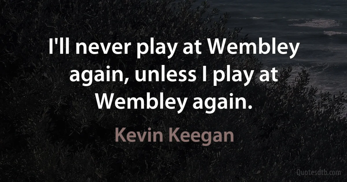 I'll never play at Wembley again, unless I play at Wembley again. (Kevin Keegan)