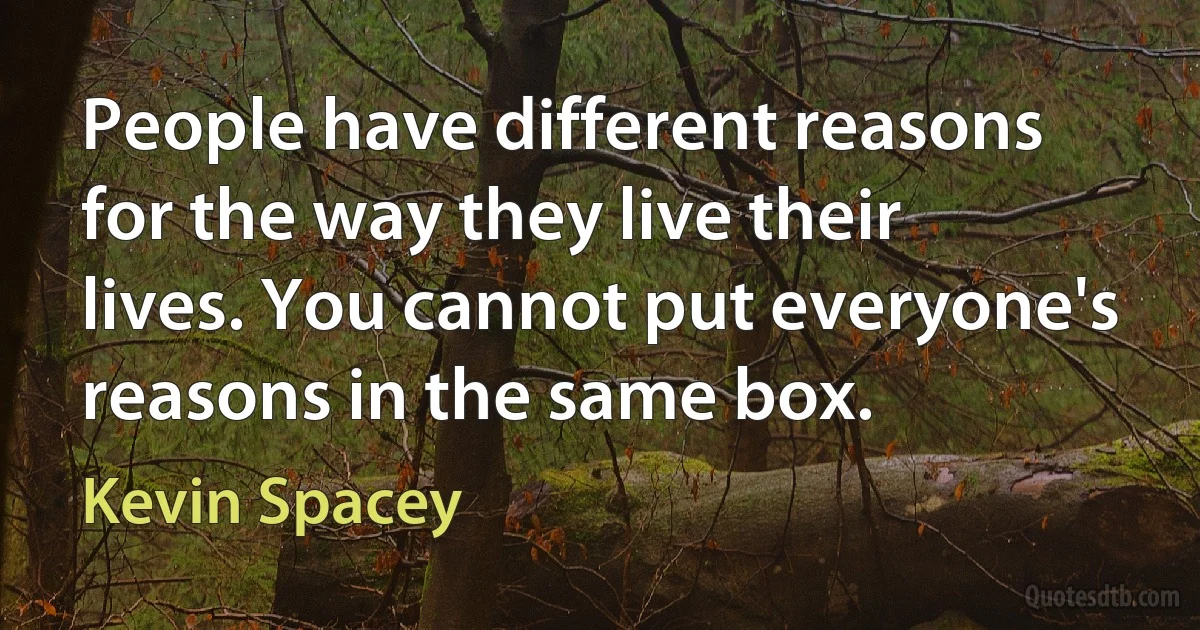 People have different reasons for the way they live their lives. You cannot put everyone's reasons in the same box. (Kevin Spacey)