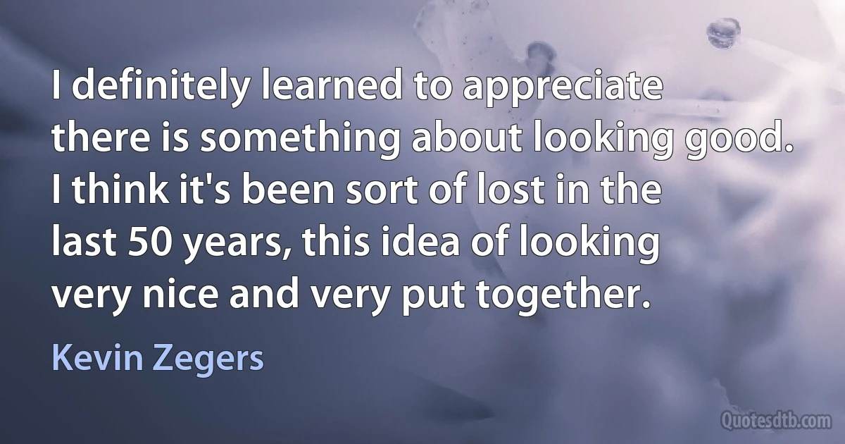 I definitely learned to appreciate there is something about looking good. I think it's been sort of lost in the last 50 years, this idea of looking very nice and very put together. (Kevin Zegers)