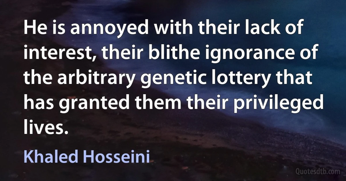 He is annoyed with their lack of interest, their blithe ignorance of the arbitrary genetic lottery that has granted them their privileged lives. (Khaled Hosseini)