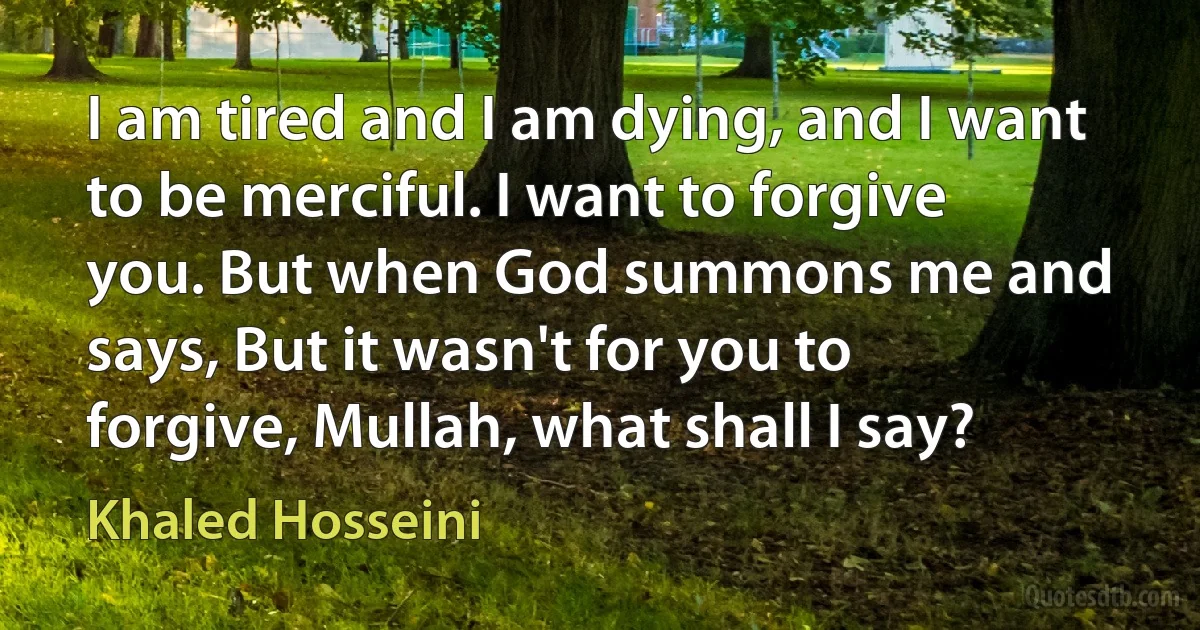 I am tired and I am dying, and I want to be merciful. I want to forgive you. But when God summons me and says, But it wasn't for you to forgive, Mullah, what shall I say? (Khaled Hosseini)