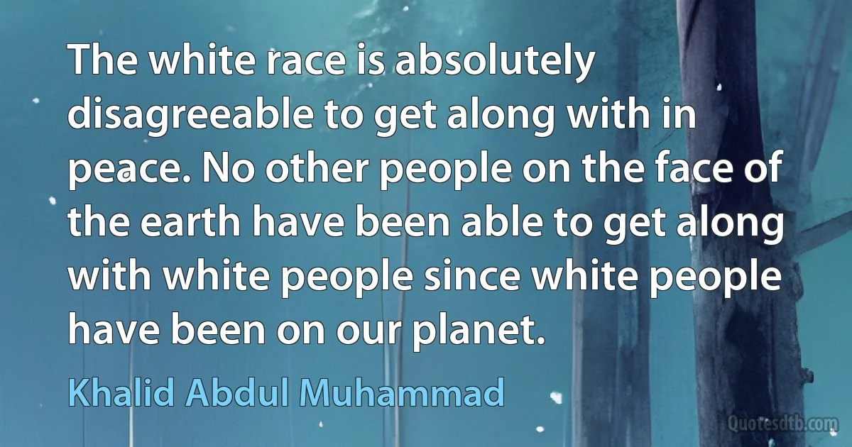 The white race is absolutely disagreeable to get along with in peace. No other people on the face of the earth have been able to get along with white people since white people have been on our planet. (Khalid Abdul Muhammad)