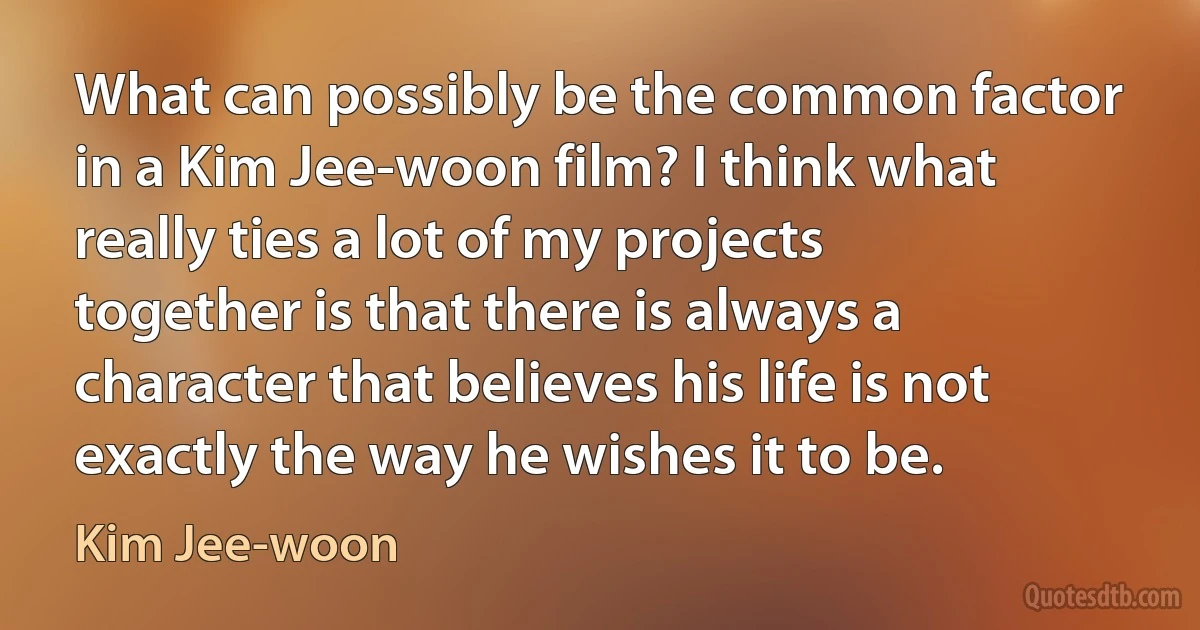 What can possibly be the common factor in a Kim Jee-woon film? I think what really ties a lot of my projects together is that there is always a character that believes his life is not exactly the way he wishes it to be. (Kim Jee-woon)