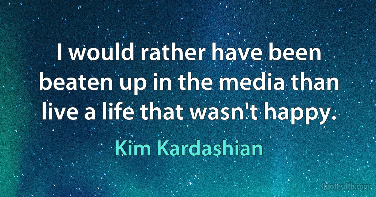 I would rather have been beaten up in the media than live a life that wasn't happy. (Kim Kardashian)