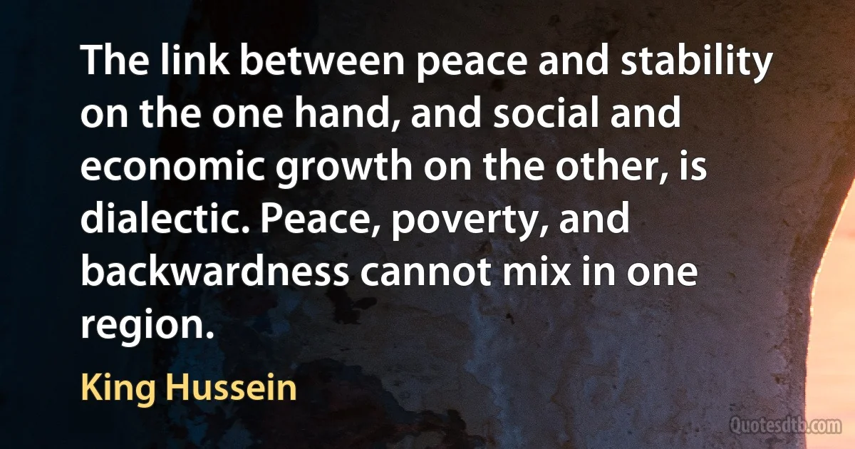 The link between peace and stability on the one hand, and social and economic growth on the other, is dialectic. Peace, poverty, and backwardness cannot mix in one region. (King Hussein)