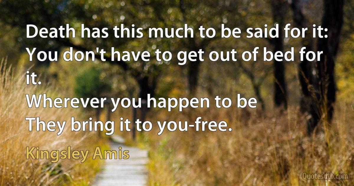 Death has this much to be said for it:
You don't have to get out of bed for it.
Wherever you happen to be
They bring it to you-free. (Kingsley Amis)