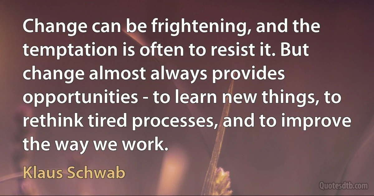 Change can be frightening, and the temptation is often to resist it. But change almost always provides opportunities - to learn new things, to rethink tired processes, and to improve the way we work. (Klaus Schwab)