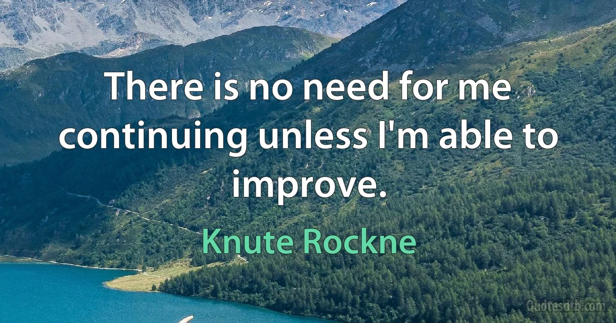 There is no need for me continuing unless I'm able to improve. (Knute Rockne)