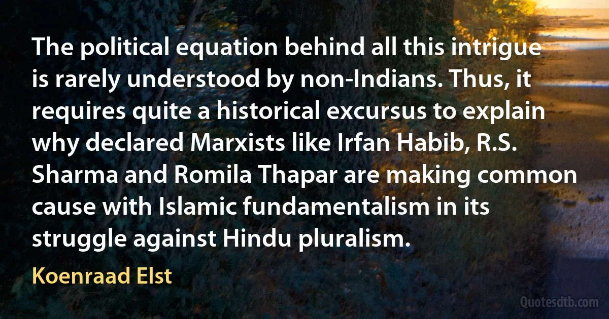 The political equation behind all this intrigue is rarely understood by non-Indians. Thus, it requires quite a historical excursus to explain why declared Marxists like Irfan Habib, R.S. Sharma and Romila Thapar are making common cause with Islamic fundamentalism in its struggle against Hindu pluralism. (Koenraad Elst)