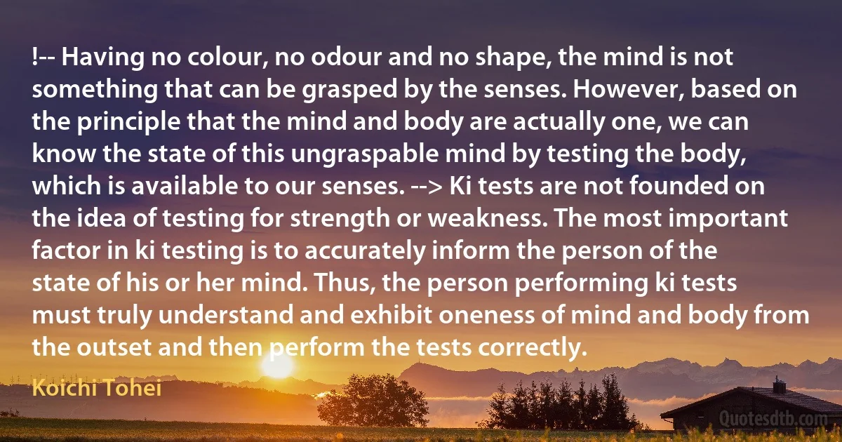 !-- Having no colour, no odour and no shape, the mind is not something that can be grasped by the senses. However, based on the principle that the mind and body are actually one, we can know the state of this ungraspable mind by testing the body, which is available to our senses. --> Ki tests are not founded on the idea of testing for strength or weakness. The most important factor in ki testing is to accurately inform the person of the state of his or her mind. Thus, the person performing ki tests must truly understand and exhibit oneness of mind and body from the outset and then perform the tests correctly. (Koichi Tohei)