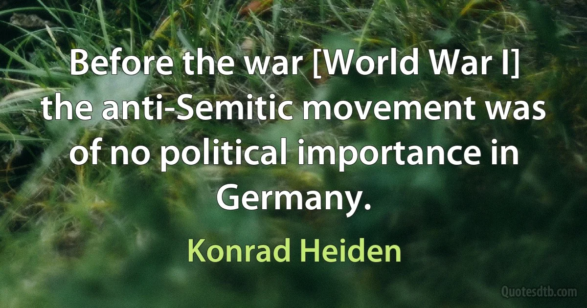 Before the war [World War I] the anti-Semitic movement was of no political importance in Germany. (Konrad Heiden)