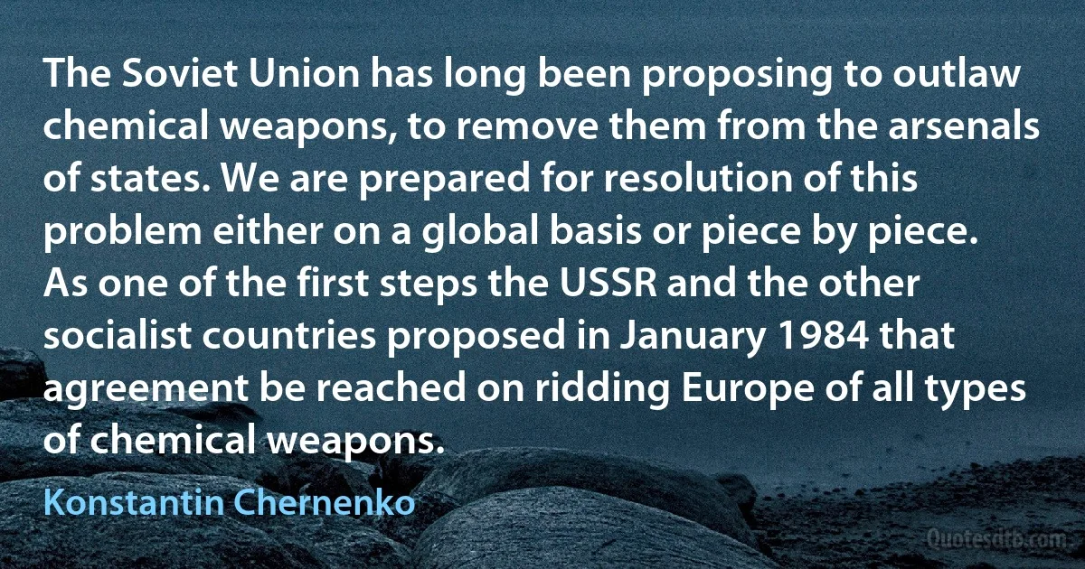 The Soviet Union has long been proposing to outlaw chemical weapons, to remove them from the arsenals of states. We are prepared for resolution of this problem either on a global basis or piece by piece. As one of the first steps the USSR and the other socialist countries proposed in January 1984 that agreement be reached on ridding Europe of all types of chemical weapons. (Konstantin Chernenko)