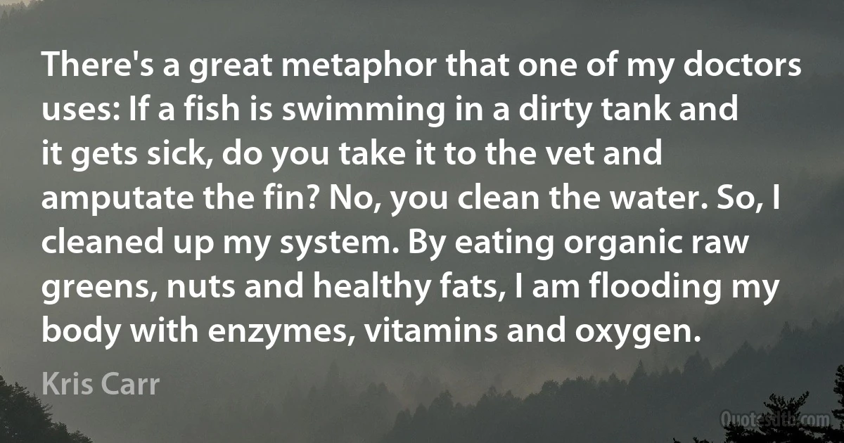 There's a great metaphor that one of my doctors uses: If a fish is swimming in a dirty tank and it gets sick, do you take it to the vet and amputate the fin? No, you clean the water. So, I cleaned up my system. By eating organic raw greens, nuts and healthy fats, I am flooding my body with enzymes, vitamins and oxygen. (Kris Carr)