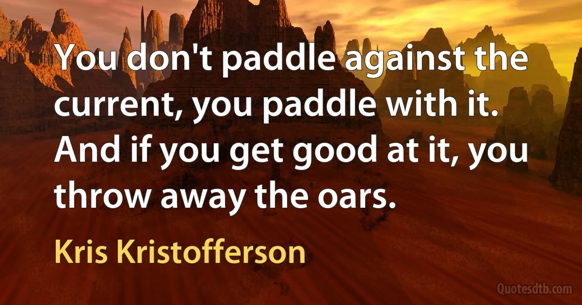 You don't paddle against the current, you paddle with it. And if you get good at it, you throw away the oars. (Kris Kristofferson)