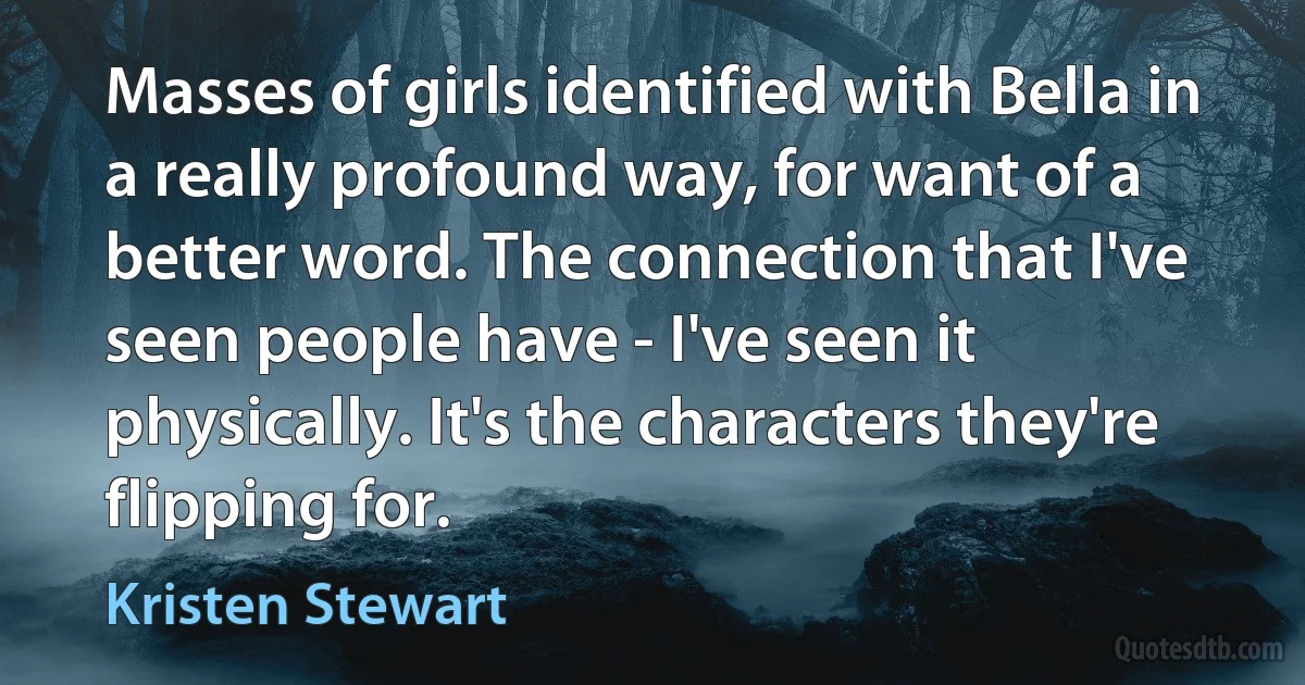 Masses of girls identified with Bella in a really profound way, for want of a better word. The connection that I've seen people have - I've seen it physically. It's the characters they're flipping for. (Kristen Stewart)