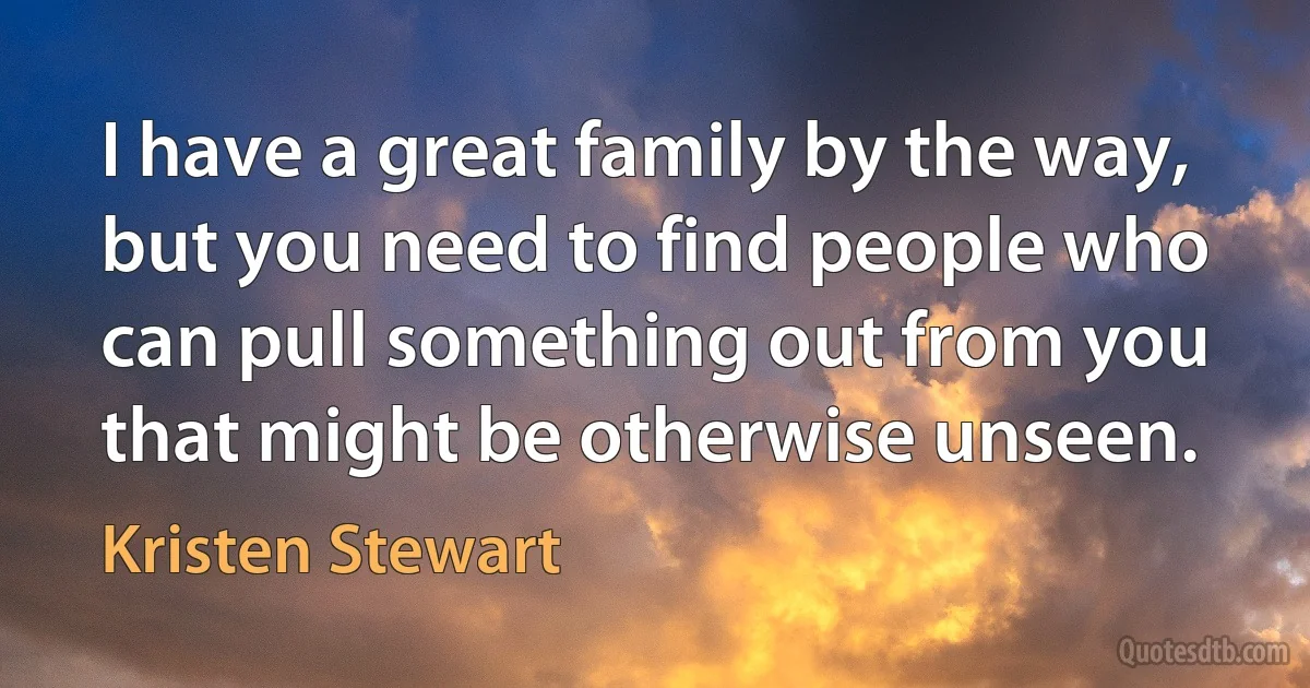 I have a great family by the way, but you need to find people who can pull something out from you that might be otherwise unseen. (Kristen Stewart)