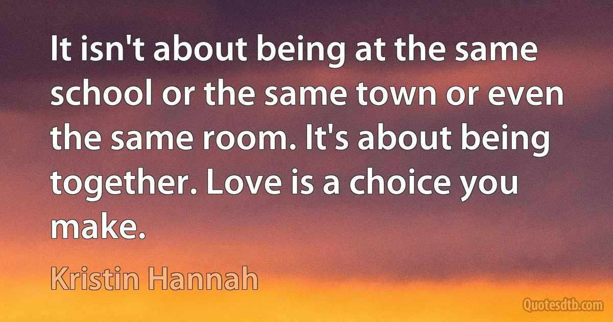 It isn't about being at the same school or the same town or even the same room. It's about being together. Love is a choice you make. (Kristin Hannah)