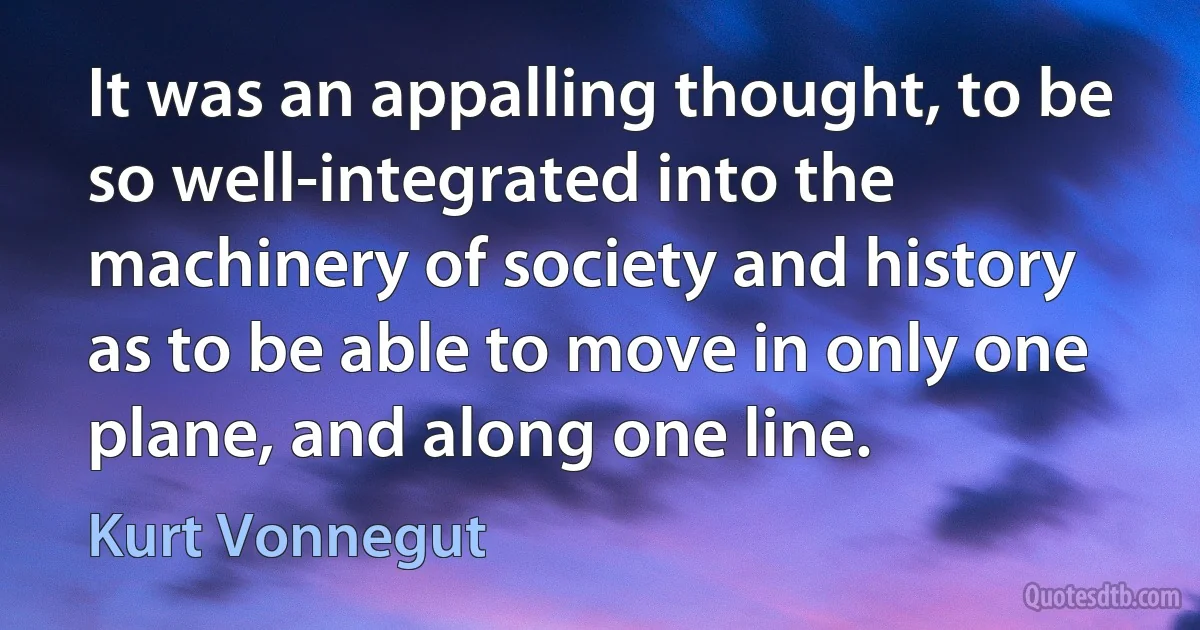 It was an appalling thought, to be so well-integrated into the machinery of society and history as to be able to move in only one plane, and along one line. (Kurt Vonnegut)