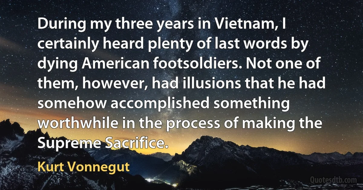 During my three years in Vietnam, I certainly heard plenty of last words by dying American footsoldiers. Not one of them, however, had illusions that he had somehow accomplished something worthwhile in the process of making the Supreme Sacrifice. (Kurt Vonnegut)