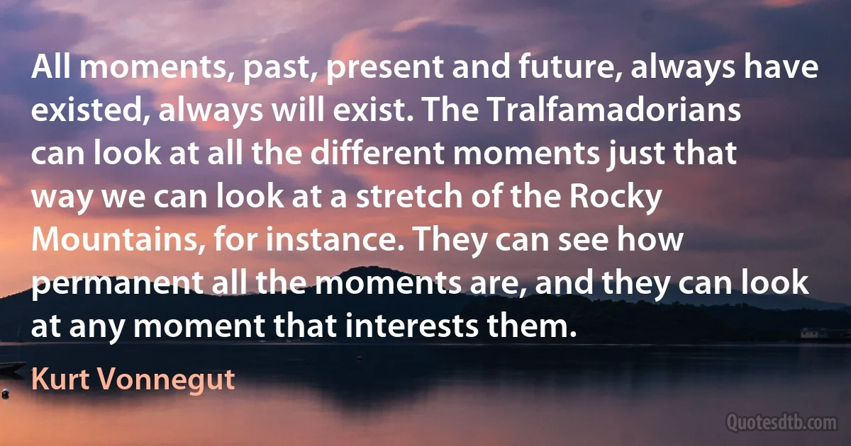 All moments, past, present and future, always have existed, always will exist. The Tralfamadorians can look at all the different moments just that way we can look at a stretch of the Rocky Mountains, for instance. They can see how permanent all the moments are, and they can look at any moment that interests them. (Kurt Vonnegut)