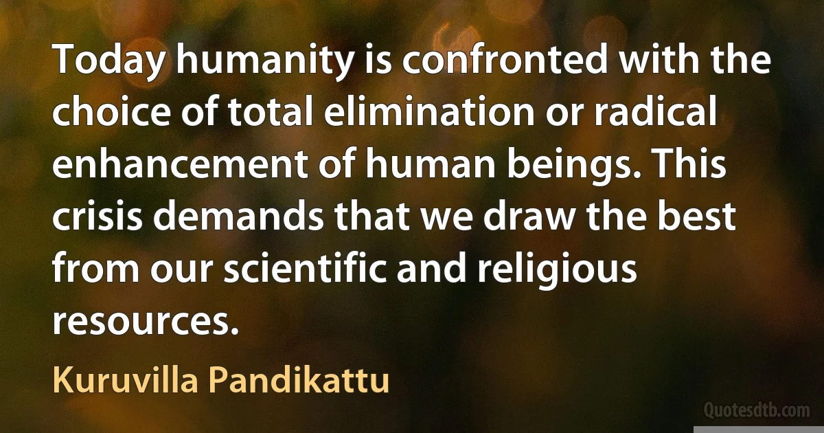 Today humanity is confronted with the choice of total elimination or radical enhancement of human beings. This crisis demands that we draw the best from our scientific and religious resources. (Kuruvilla Pandikattu)