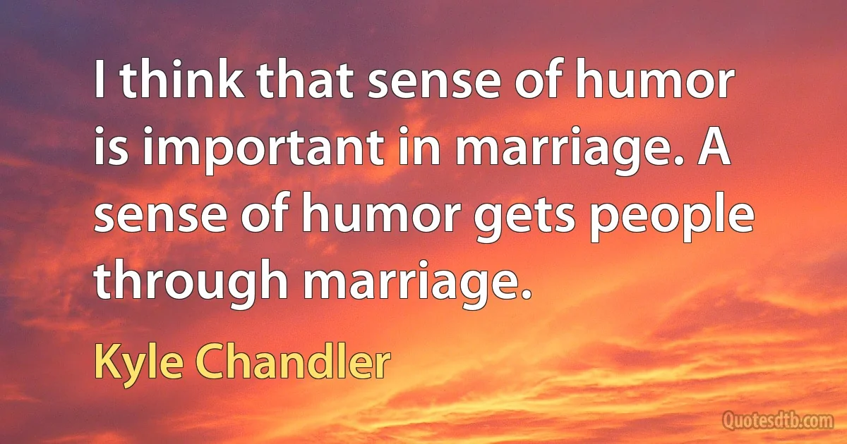 I think that sense of humor is important in marriage. A sense of humor gets people through marriage. (Kyle Chandler)