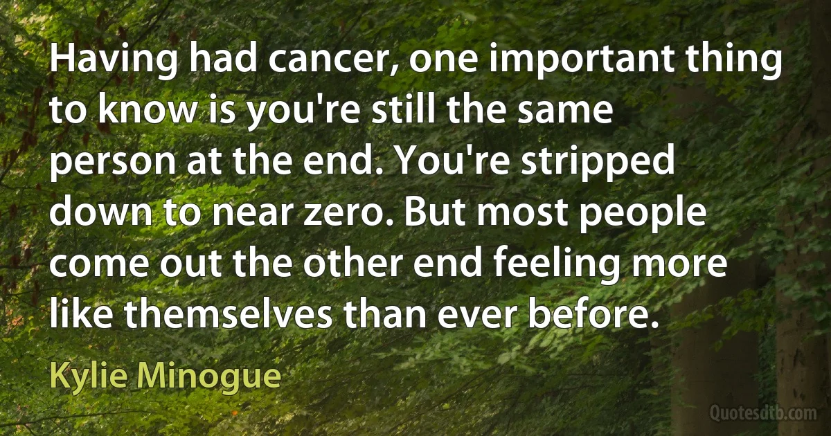 Having had cancer, one important thing to know is you're still the same person at the end. You're stripped down to near zero. But most people come out the other end feeling more like themselves than ever before. (Kylie Minogue)