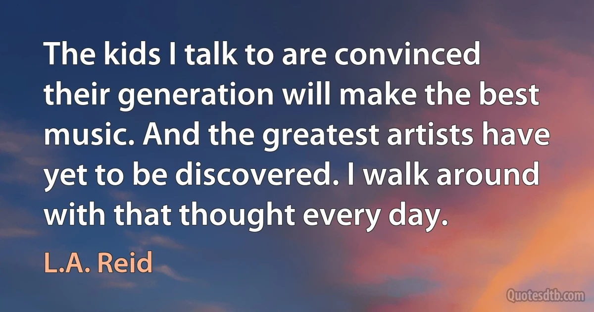 The kids I talk to are convinced their generation will make the best music. And the greatest artists have yet to be discovered. I walk around with that thought every day. (L.A. Reid)