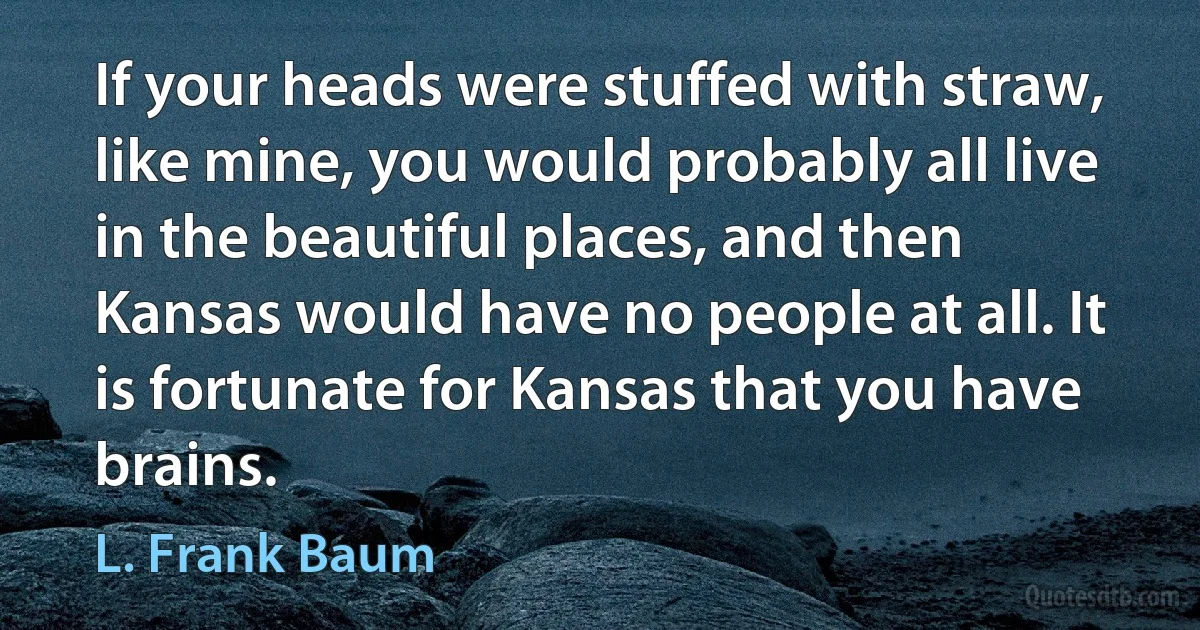 If your heads were stuffed with straw, like mine, you would probably all live in the beautiful places, and then Kansas would have no people at all. It is fortunate for Kansas that you have brains. (L. Frank Baum)