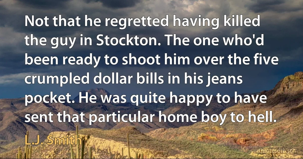 Not that he regretted having killed the guy in Stockton. The one who'd been ready to shoot him over the five crumpled dollar bills in his jeans pocket. He was quite happy to have sent that particular home boy to hell. (L.J. Smith)