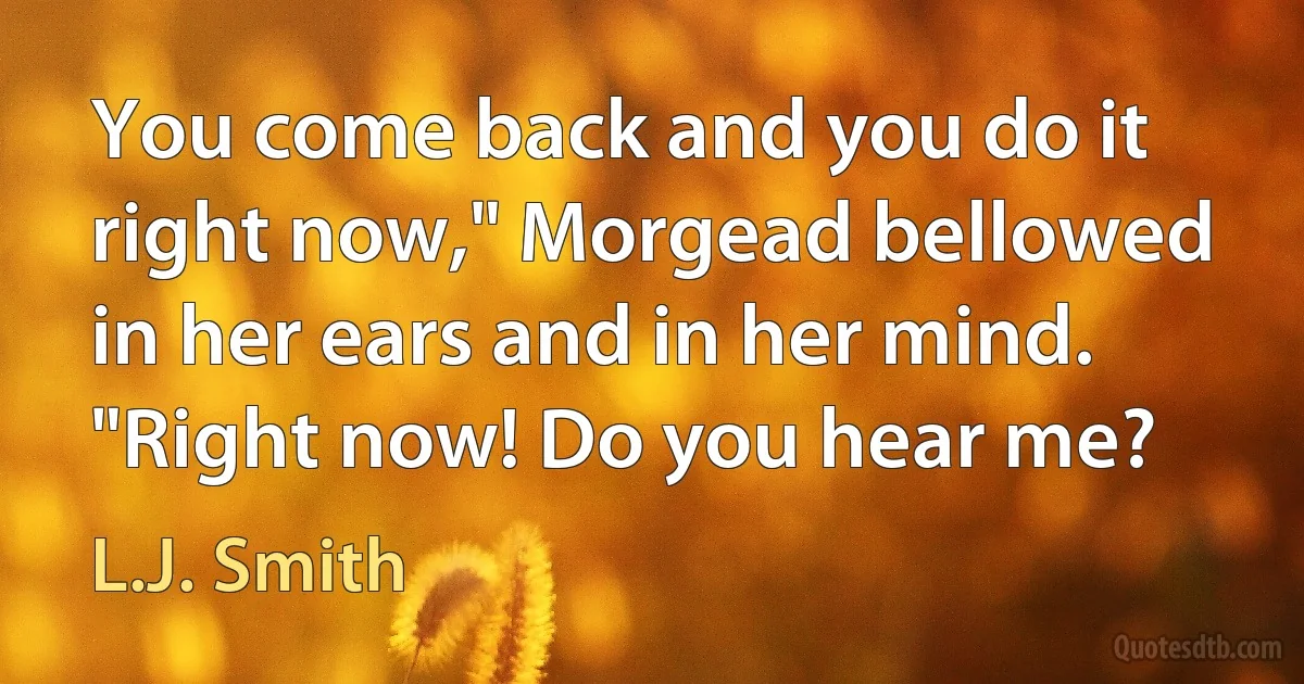 You come back and you do it right now," Morgead bellowed in her ears and in her mind. "Right now! Do you hear me? (L.J. Smith)