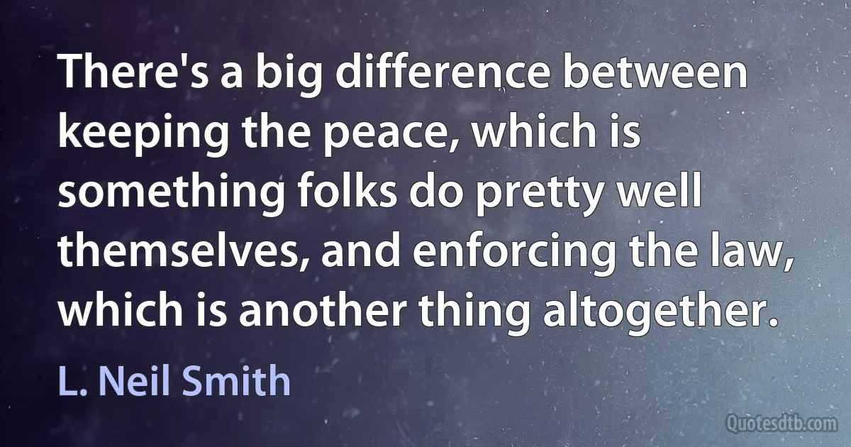 There's a big difference between keeping the peace, which is something folks do pretty well themselves, and enforcing the law, which is another thing altogether. (L. Neil Smith)