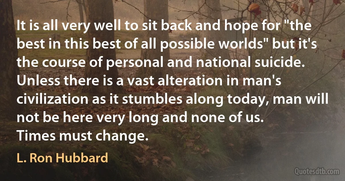 It is all very well to sit back and hope for "the best in this best of all possible worlds" but it's the course of personal and national suicide.
Unless there is a vast alteration in man's civilization as it stumbles along today, man will not be here very long and none of us.
Times must change. (L. Ron Hubbard)