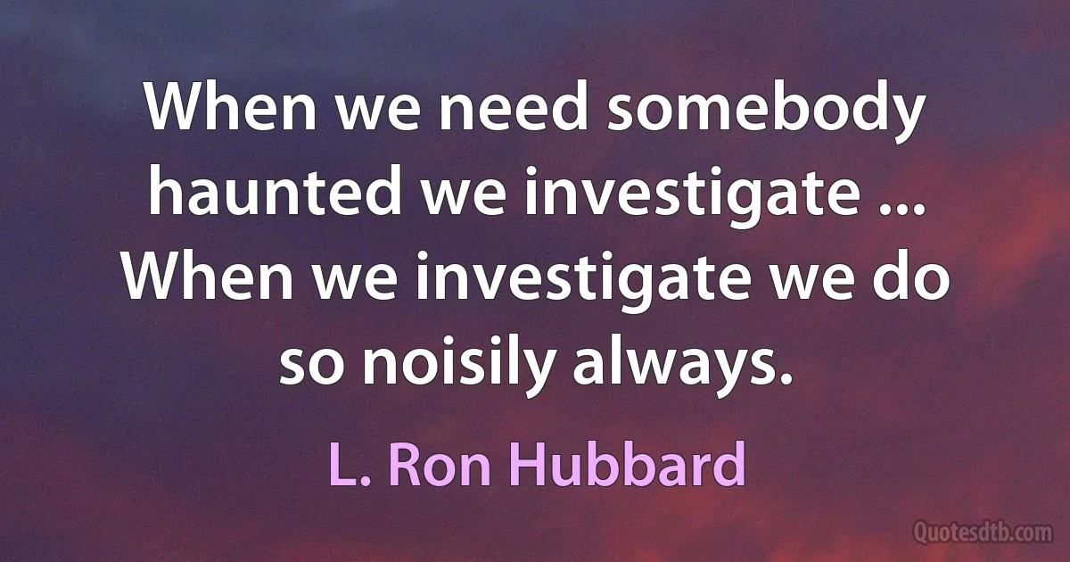 When we need somebody haunted we investigate ... When we investigate we do so noisily always. (L. Ron Hubbard)