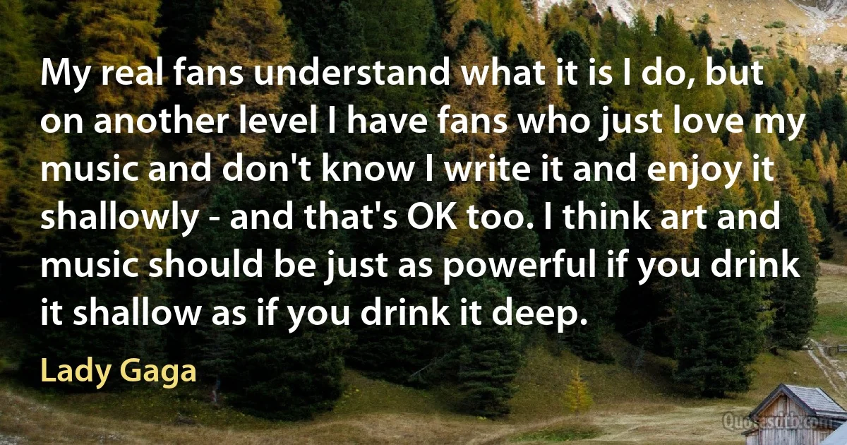 My real fans understand what it is I do, but on another level I have fans who just love my music and don't know I write it and enjoy it shallowly - and that's OK too. I think art and music should be just as powerful if you drink it shallow as if you drink it deep. (Lady Gaga)
