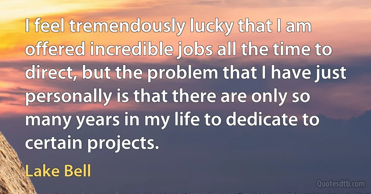 I feel tremendously lucky that I am offered incredible jobs all the time to direct, but the problem that I have just personally is that there are only so many years in my life to dedicate to certain projects. (Lake Bell)