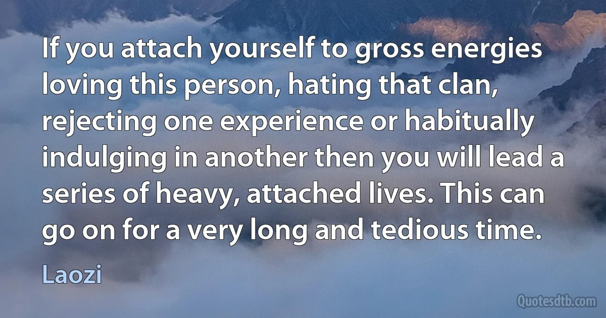 If you attach yourself to gross energies loving this person, hating that clan, rejecting one experience or habitually indulging in another then you will lead a series of heavy, attached lives. This can go on for a very long and tedious time. (Laozi)