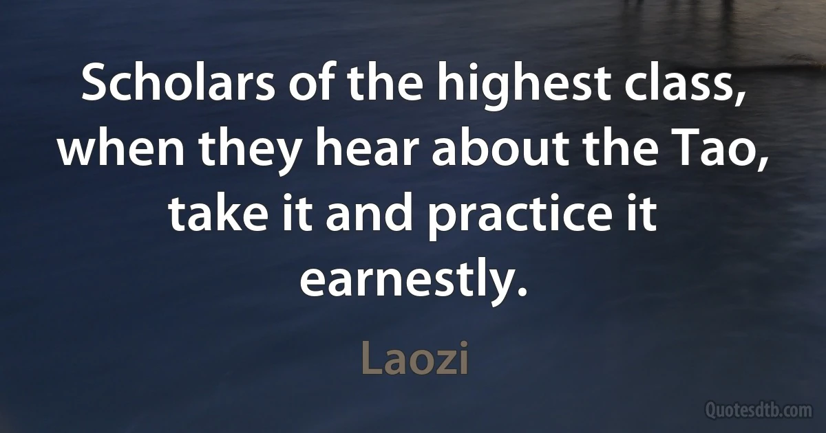 Scholars of the highest class, when they hear about the Tao, take it and practice it earnestly. (Laozi)