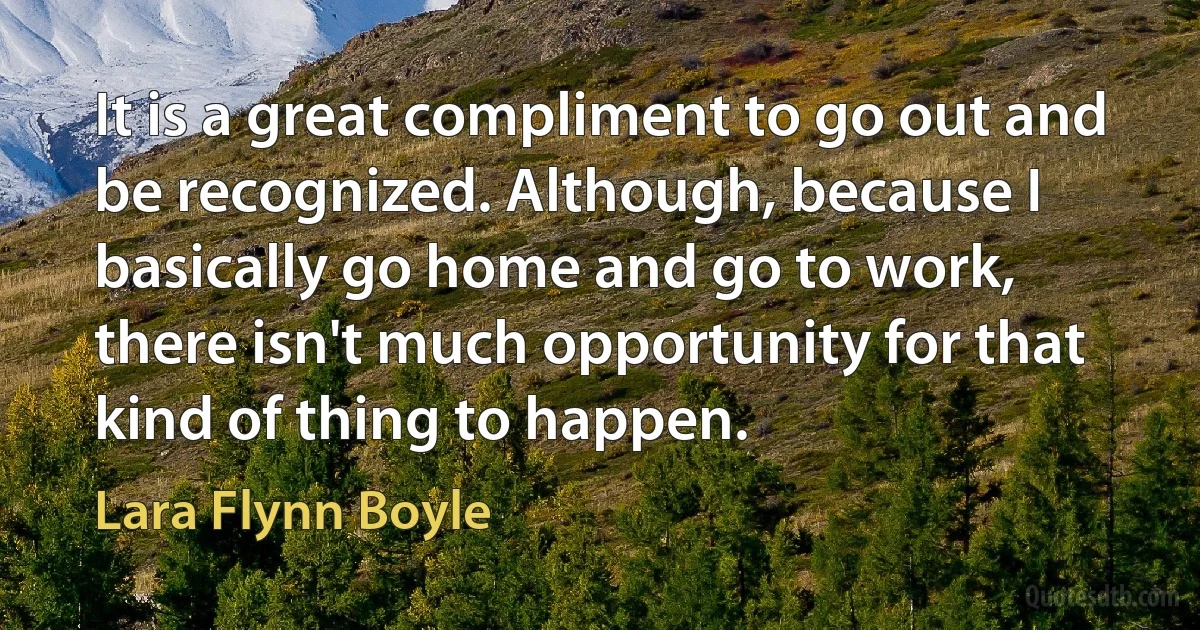 It is a great compliment to go out and be recognized. Although, because I basically go home and go to work, there isn't much opportunity for that kind of thing to happen. (Lara Flynn Boyle)