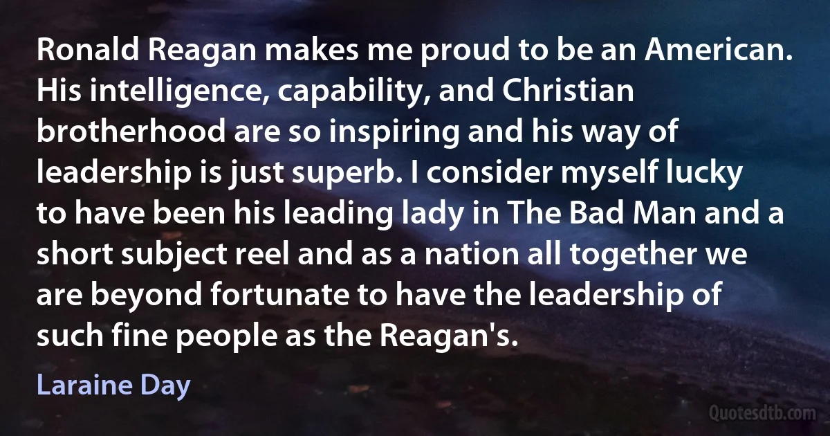 Ronald Reagan makes me proud to be an American. His intelligence, capability, and Christian brotherhood are so inspiring and his way of leadership is just superb. I consider myself lucky to have been his leading lady in The Bad Man and a short subject reel and as a nation all together we are beyond fortunate to have the leadership of such fine people as the Reagan's. (Laraine Day)